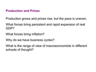Production and Prices
Production grows and prices rise, but the pace is uneven.
What forces bring persistent and rapid expansion of real
GDP?
What forces bring inflation?
Why do we have business cycles?
What is the range of view of macroeconomists in different
schools of thought?
 