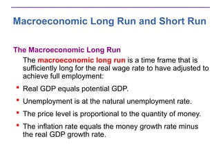Macroeconomic Long Run and Short Run
The Macroeconomic Long Run
The macroeconomic long run is a time frame that is
sufficiently long for the real wage rate to have adjusted to
achieve full employment:
 Real GDP equals potential GDP.
 Unemployment is at the natural unemployment rate.
 The price level is proportional to the quantity of money.
 The inflation rate equals the money growth rate minus
the real GDP growth rate.
 