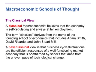 Macroeconomic Schools of Thought
The Classical View
A classical macroeconomist believes that the economy
is self-regulating and always at full employment.
The term “classical” derives from the name of the
founding school of economics that includes Adam Smith,
David Ricardo, and John Stuart Mill.
A new classical view is that business cycle fluctuations
are the efficient responses of a well-functioning market
economy that is bombarded by shocks that arise from
the uneven pace of technological change.
 