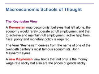 Macroeconomic Schools of Thought
The Keynesian View
A Keynesian macroeconomist believes that left alone, the
economy would rarely operate at full employment and that
to achieve and maintain full employment, active help from
fiscal policy and monetary policy is required.
The term “Keynesian” derives from the name of one of the
twentieth century’s most famous economists, John
Maynard Keynes.
A new Keynesian view holds that not only is the money
wage rate sticky but also are the prices of goods sticky.
 