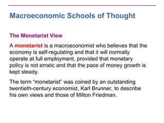 Macroeconomic Schools of Thought
The Monetarist View
A monetarist is a macroeconomist who believes that the
economy is self-regulating and that it will normally
operate at full employment, provided that monetary
policy is not erratic and that the pace of money growth is
kept steady.
The term “monetarist” was coined by an outstanding
twentieth-century economist, Karl Brunner, to describe
his own views and those of Milton Friedman.
 
