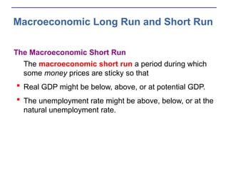 Macroeconomic Long Run and Short Run
The Macroeconomic Short Run
The macroeconomic short run a period during which
some money prices are sticky so that
 Real GDP might be below, above, or at potential GDP.
 The unemployment rate might be above, below, or at the
natural unemployment rate.
 