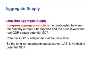 Aggregate Supply
Long-Run Aggregate Supply
Long-run aggregate supply is the relationship between
the quantity of real GDP supplied and the price level when
real GDP equals potential GDP.
Potential GDP is independent of the price level.
So the long-run aggregate supply curve (LAS) is vertical at
potential GDP.
 