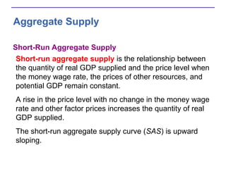 Aggregate Supply
Short-Run Aggregate Supply
Short-run aggregate supply is the relationship between
the quantity of real GDP supplied and the price level when
the money wage rate, the prices of other resources, and
potential GDP remain constant.
A rise in the price level with no change in the money wage
rate and other factor prices increases the quantity of real
GDP supplied.
The short-run aggregate supply curve (SAS) is upward
sloping.
 