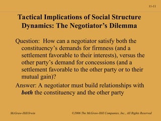 11-11
McGraw-Hill/Irwin ©2006 The McGraw-Hill Companies, Inc., All Rights Reserved
Tactical Implications of Social Structure
Dynamics: The Negotiator’s Dilemma
Question: How can a negotiator satisfy both the
constituency’s demands for firmness (and a
settlement favorable to their interests), versus the
other party’s demand for concessions (and a
settlement favorable to the other party or to their
mutual gain)?
Answer: A negotiator must build relationships with
both the constituency and the other party
 