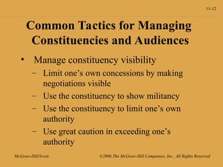 11-12
McGraw-Hill/Irwin ©2006 The McGraw-Hill Companies, Inc., All Rights Reserved
Common Tactics for Managing
Constituencies and Audiences
• Manage constituency visibility
– Limit one’s own concessions by making
negotiations visible
– Use the constituency to show militancy
– Use the constituency to limit one’s own
authority
– Use great caution in exceeding one’s
authority
 