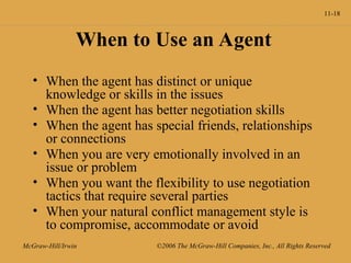 11-18
McGraw-Hill/Irwin ©2006 The McGraw-Hill Companies, Inc., All Rights Reserved
When to Use an Agent
• When the agent has distinct or unique
knowledge or skills in the issues
• When the agent has better negotiation skills
• When the agent has special friends, relationships
or connections
• When you are very emotionally involved in an
issue or problem
• When you want the flexibility to use negotiation
tactics that require several parties
• When your natural conflict management style is
to compromise, accommodate or avoid
 