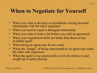11-19
McGraw-Hill/Irwin ©2006 The McGraw-Hill Companies, Inc., All Rights Reserved
When to Negotiate for Yourself
• When you want to develop or reestablish a strong personal
relationship with the other negotiator
• When you need to repair a damaged relationship
• When you want to learn a lot before you craft an agreement
• When your negotiation skills are better than those of any
available agent
• When hiring an agent may be too costly
• When the “image” of being represented by an agent may make
the other side suspicious
• When the agent is too emotionally involved, defensive and
caught up in game playing
 