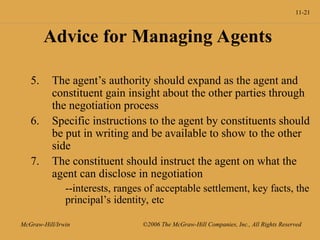 11-21
McGraw-Hill/Irwin ©2006 The McGraw-Hill Companies, Inc., All Rights Reserved
Advice for Managing Agents
5. The agent’s authority should expand as the agent and
constituent gain insight about the other parties through
the negotiation process
6. Specific instructions to the agent by constituents should
be put in writing and be available to show to the other
side
7. The constituent should instruct the agent on what the
agent can disclose in negotiation
--interests, ranges of acceptable settlement, key facts, the
principal’s identity, etc
 