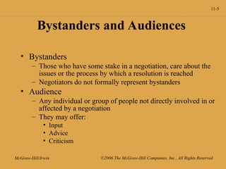 11-5
McGraw-Hill/Irwin ©2006 The McGraw-Hill Companies, Inc., All Rights Reserved
Bystanders and Audiences
• Bystanders
– Those who have some stake in a negotiation, care about the
issues or the process by which a resolution is reached
– Negotiators do not formally represent bystanders
• Audience
– Any individual or group of people not directly involved in or
affected by a negotiation
– They may offer:
• Input
• Advice
• Criticism
 
