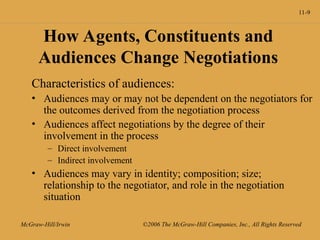 11-9
McGraw-Hill/Irwin ©2006 The McGraw-Hill Companies, Inc., All Rights Reserved
How Agents, Constituents and
Audiences Change Negotiations
Characteristics of audiences:
• Audiences may or may not be dependent on the negotiators for
the outcomes derived from the negotiation process
• Audiences affect negotiations by the degree of their
involvement in the process
– Direct involvement
– Indirect involvement
• Audiences may vary in identity; composition; size;
relationship to the negotiator, and role in the negotiation
situation
 