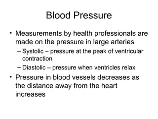Blood Pressure
• Measurements by health professionals are
made on the pressure in large arteries
– Systolic – pressure at the peak of ventricular
contraction
– Diastolic – pressure when ventricles relax
• Pressure in blood vessels decreases as
the distance away from the heart
increases
 