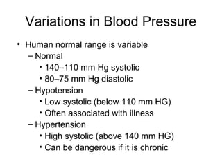 Variations in Blood Pressure
• Human normal range is variable
– Normal
• 140–110 mm Hg systolic
• 80–75 mm Hg diastolic
– Hypotension
• Low systolic (below 110 mm HG)
• Often associated with illness
– Hypertension
• High systolic (above 140 mm HG)
• Can be dangerous if it is chronic
 