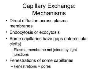 Capillary Exchange:
Mechanisms
• Direct diffusion across plasma
membranes
• Endocytosis or exocytosis
• Some capillaries have gaps (intercellular
clefts)
– Plasma membrane not joined by tight
junctions
• Fenestrations of some capillaries
– Fenestrations = pores
 