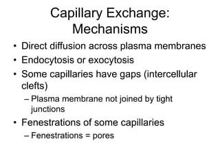 Capillary Exchange:
Mechanisms
• Direct diffusion across plasma membranes
• Endocytosis or exocytosis
• Some capillaries have gaps (intercellular
clefts)
– Plasma membrane not joined by tight
junctions
• Fenestrations of some capillaries
– Fenestrations = pores
 