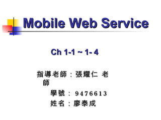 指導老師：張耀仁 老師 學號： 9476613 姓名：廖泰成 Mobile Web Service Ch 1-1 ~ 1- 4 