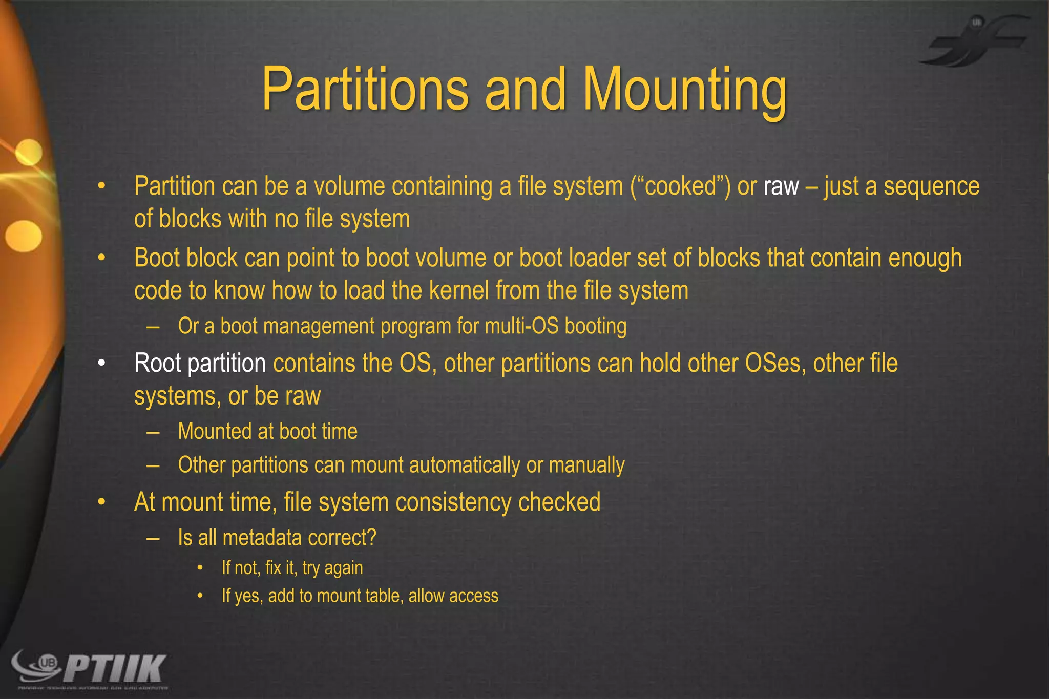 Partitions and Mounting
•
•

Partition can be a volume containing a file system (“cooked”) or raw – just a sequence
of blocks with no file system
Boot block can point to boot volume or boot loader set of blocks that contain enough
code to know how to load the kernel from the file system
– Or a boot management program for multi-OS booting

•

Root partition contains the OS, other partitions can hold other OSes, other file
systems, or be raw
– Mounted at boot time
– Other partitions can mount automatically or manually

•

At mount time, file system consistency checked
– Is all metadata correct?
• If not, fix it, try again
• If yes, add to mount table, allow access

 