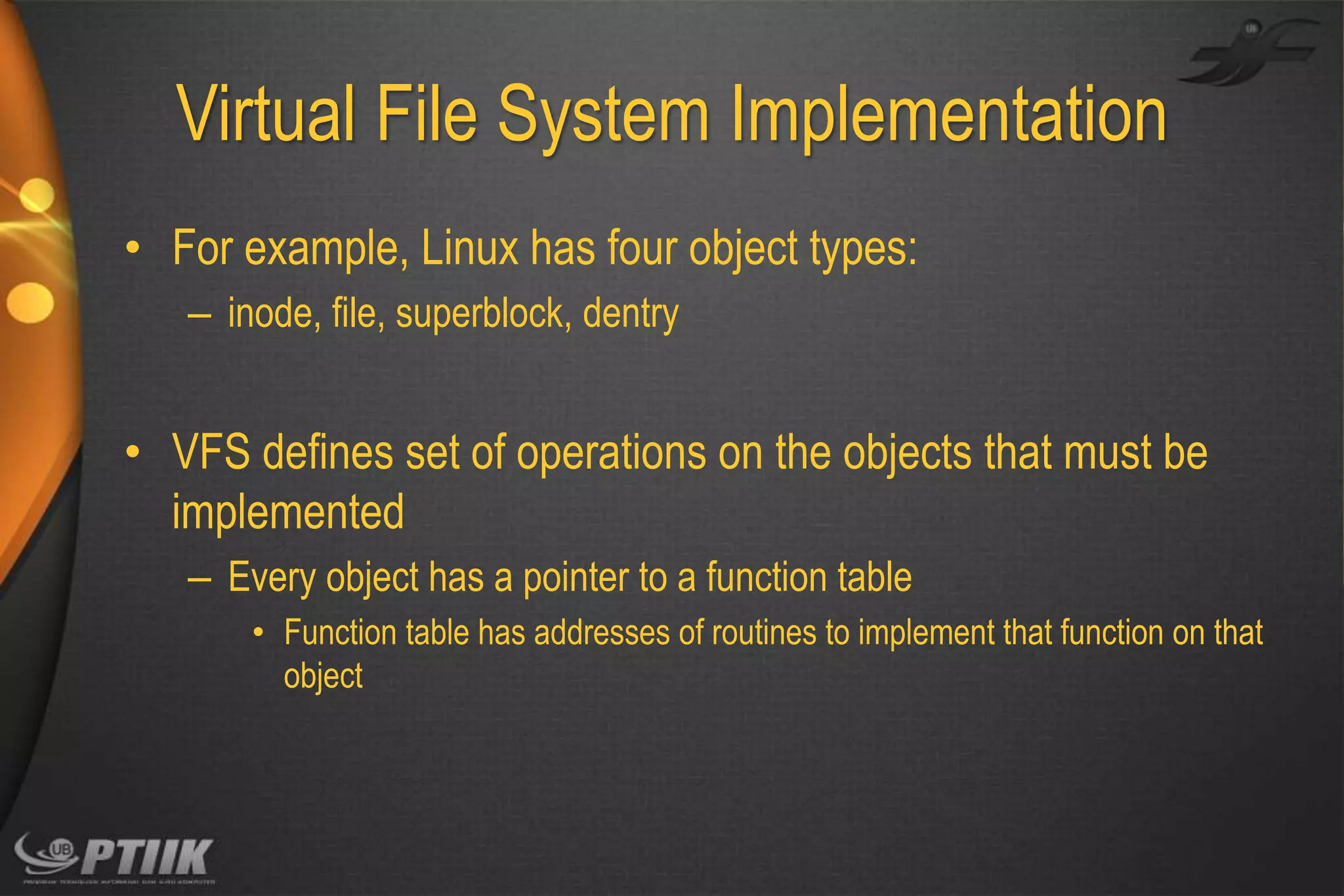 Virtual File System Implementation
• For example, Linux has four object types:
– inode, file, superblock, dentry

• VFS defines set of operations on the objects that must be
implemented
– Every object has a pointer to a function table
• Function table has addresses of routines to implement that function on that
object

 