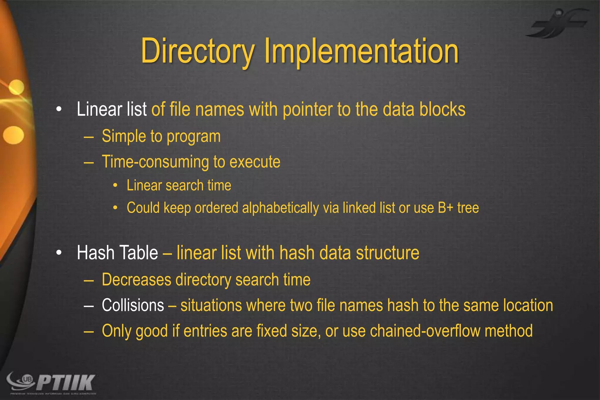 Directory Implementation
• Linear list of file names with pointer to the data blocks
– Simple to program
– Time-consuming to execute
• Linear search time
• Could keep ordered alphabetically via linked list or use B+ tree

• Hash Table – linear list with hash data structure
– Decreases directory search time
– Collisions – situations where two file names hash to the same location
– Only good if entries are fixed size, or use chained-overflow method

 