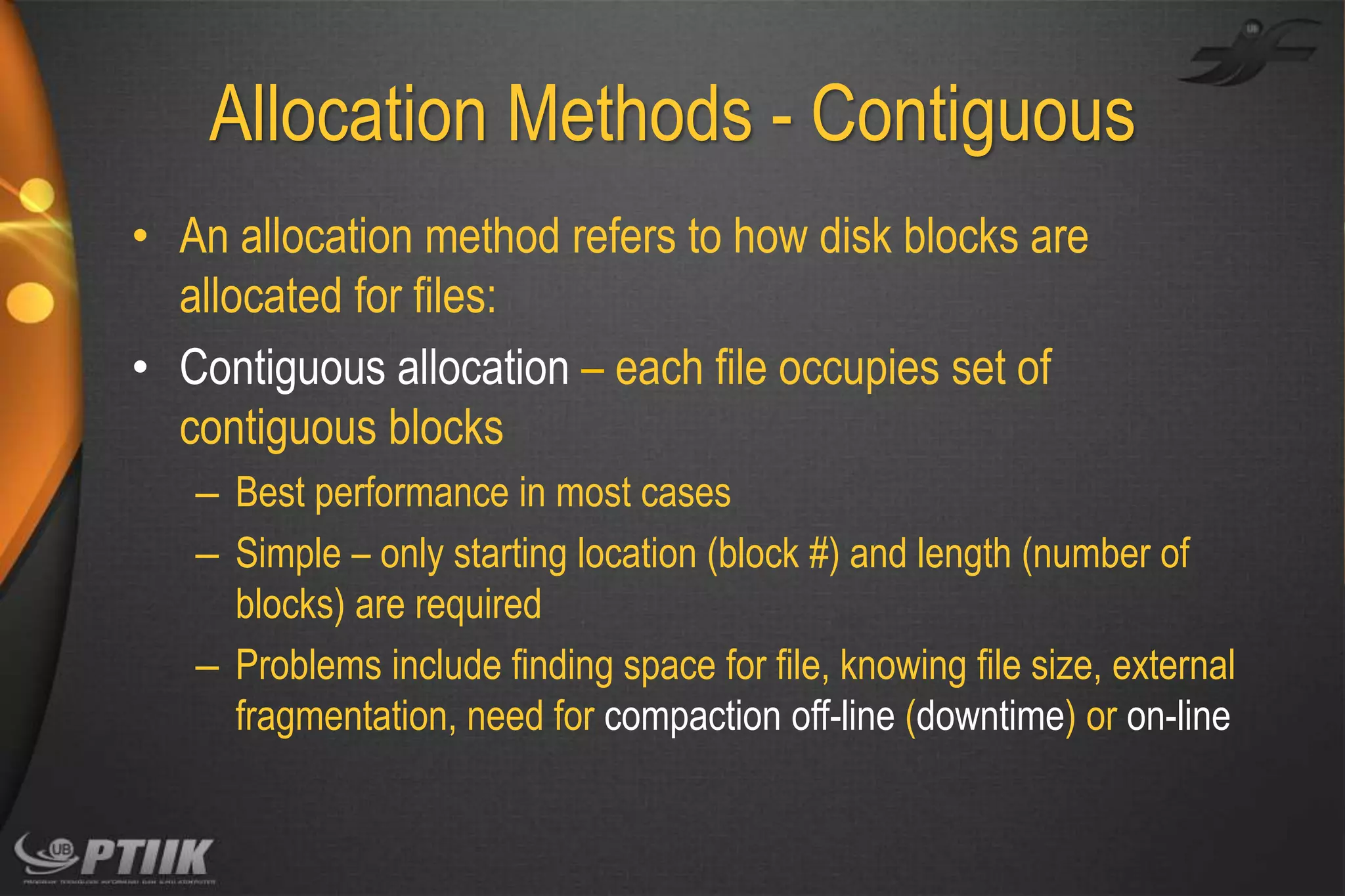 Allocation Methods - Contiguous
• An allocation method refers to how disk blocks are
allocated for files:
• Contiguous allocation – each file occupies set of
contiguous blocks
– Best performance in most cases
– Simple – only starting location (block #) and length (number of
blocks) are required
– Problems include finding space for file, knowing file size, external
fragmentation, need for compaction off-line (downtime) or on-line

 