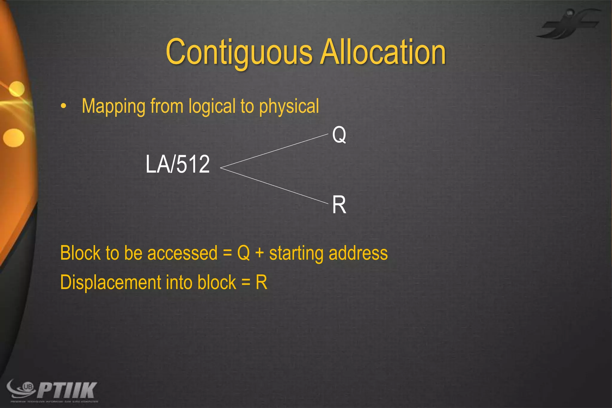 Contiguous Allocation
• Mapping from logical to physical

Q

LA/512
R
Block to be accessed = Q + starting address
Displacement into block = R

 