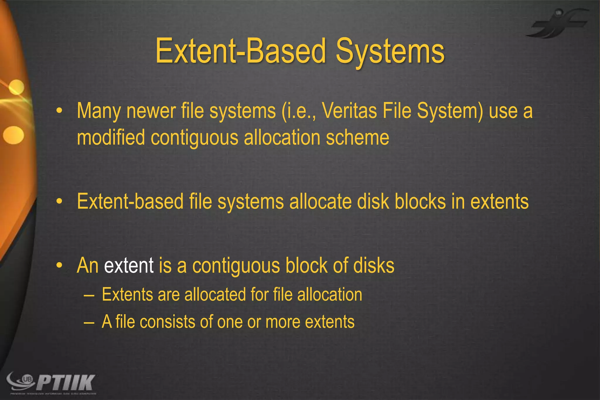 Extent-Based Systems
• Many newer file systems (i.e., Veritas File System) use a
modified contiguous allocation scheme
• Extent-based file systems allocate disk blocks in extents

• An extent is a contiguous block of disks
– Extents are allocated for file allocation
– A file consists of one or more extents

 