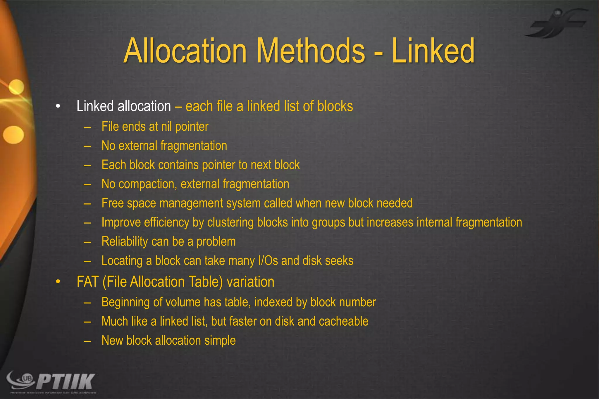 Allocation Methods - Linked
•

Linked allocation – each file a linked list of blocks
–
–
–
–
–
–
–
–

•

File ends at nil pointer
No external fragmentation
Each block contains pointer to next block
No compaction, external fragmentation
Free space management system called when new block needed
Improve efficiency by clustering blocks into groups but increases internal fragmentation
Reliability can be a problem
Locating a block can take many I/Os and disk seeks

FAT (File Allocation Table) variation
– Beginning of volume has table, indexed by block number
– Much like a linked list, but faster on disk and cacheable
– New block allocation simple

 