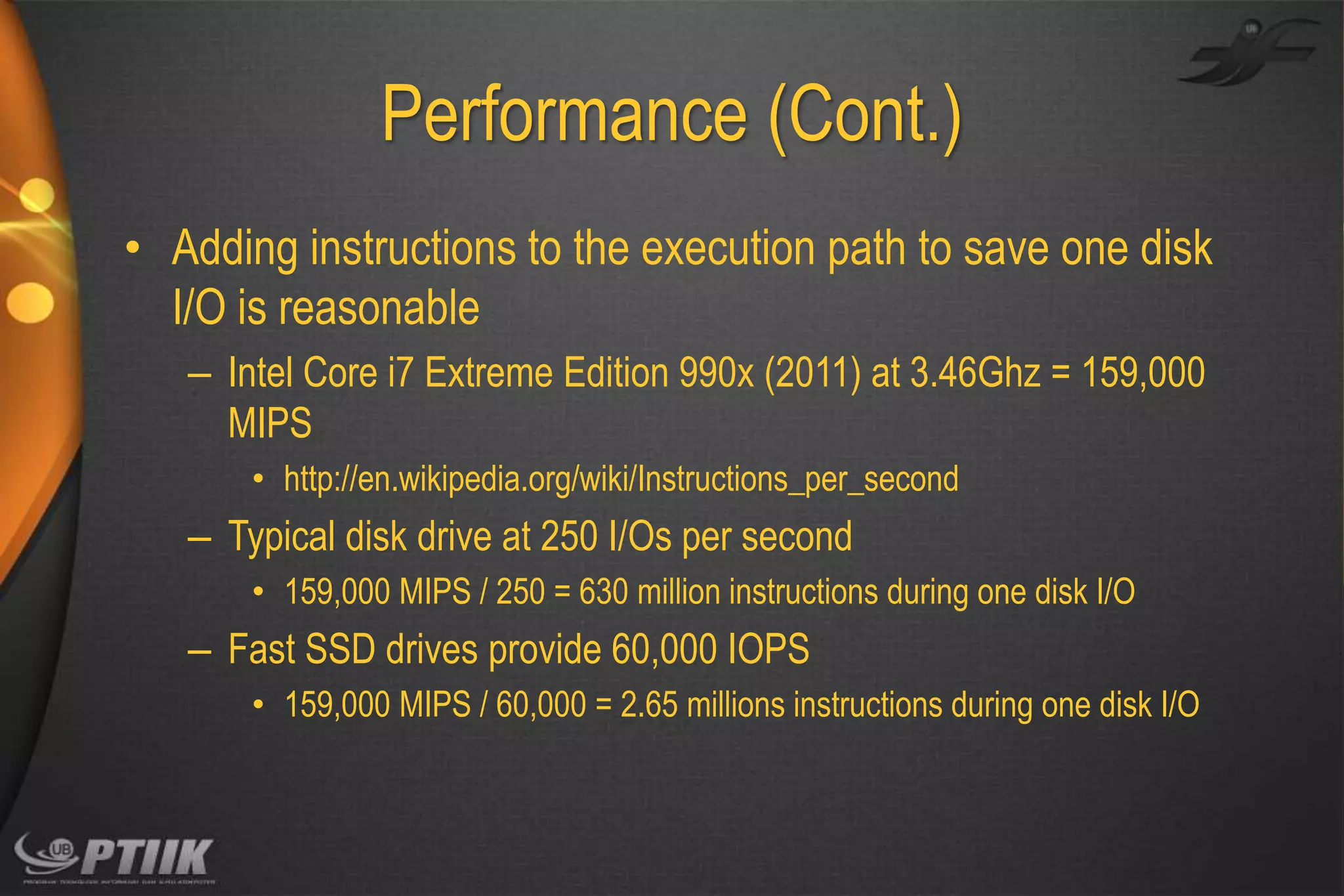 Performance (Cont.)
• Adding instructions to the execution path to save one disk
I/O is reasonable
– Intel Core i7 Extreme Edition 990x (2011) at 3.46Ghz = 159,000
MIPS
• http://en.wikipedia.org/wiki/Instructions_per_second

– Typical disk drive at 250 I/Os per second
• 159,000 MIPS / 250 = 630 million instructions during one disk I/O

– Fast SSD drives provide 60,000 IOPS
• 159,000 MIPS / 60,000 = 2.65 millions instructions during one disk I/O

 