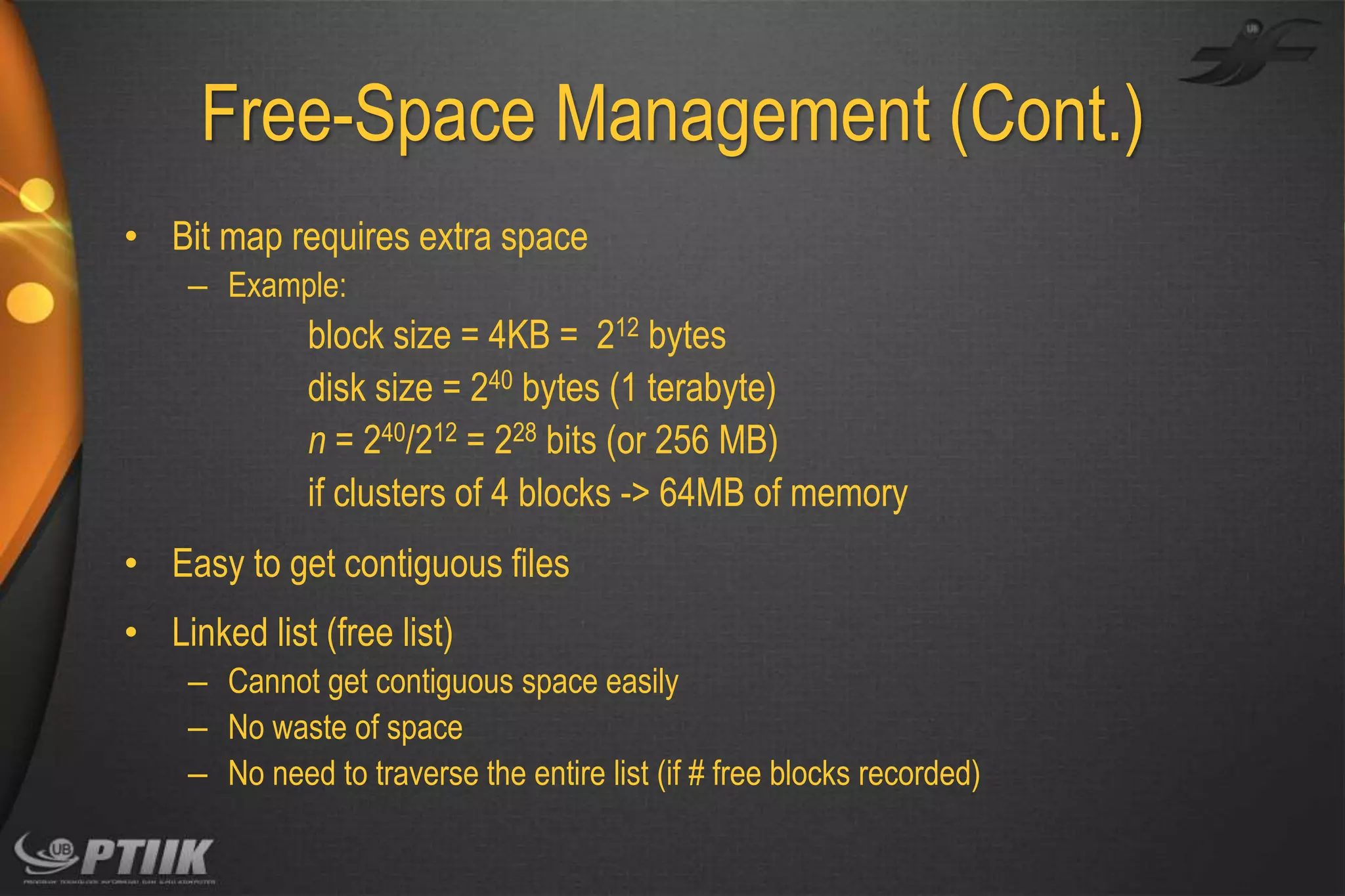 Free-Space Management (Cont.)
• Bit map requires extra space
– Example:

block size = 4KB = 212 bytes
disk size = 240 bytes (1 terabyte)
n = 240/212 = 228 bits (or 256 MB)
if clusters of 4 blocks -> 64MB of memory
• Easy to get contiguous files
• Linked list (free list)
– Cannot get contiguous space easily
– No waste of space
– No need to traverse the entire list (if # free blocks recorded)

 