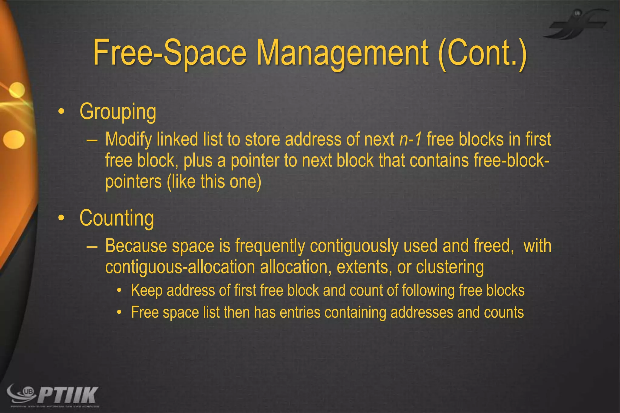 Free-Space Management (Cont.)
• Grouping
– Modify linked list to store address of next n-1 free blocks in first
free block, plus a pointer to next block that contains free-blockpointers (like this one)

• Counting
– Because space is frequently contiguously used and freed, with
contiguous-allocation allocation, extents, or clustering
• Keep address of first free block and count of following free blocks
• Free space list then has entries containing addresses and counts

 