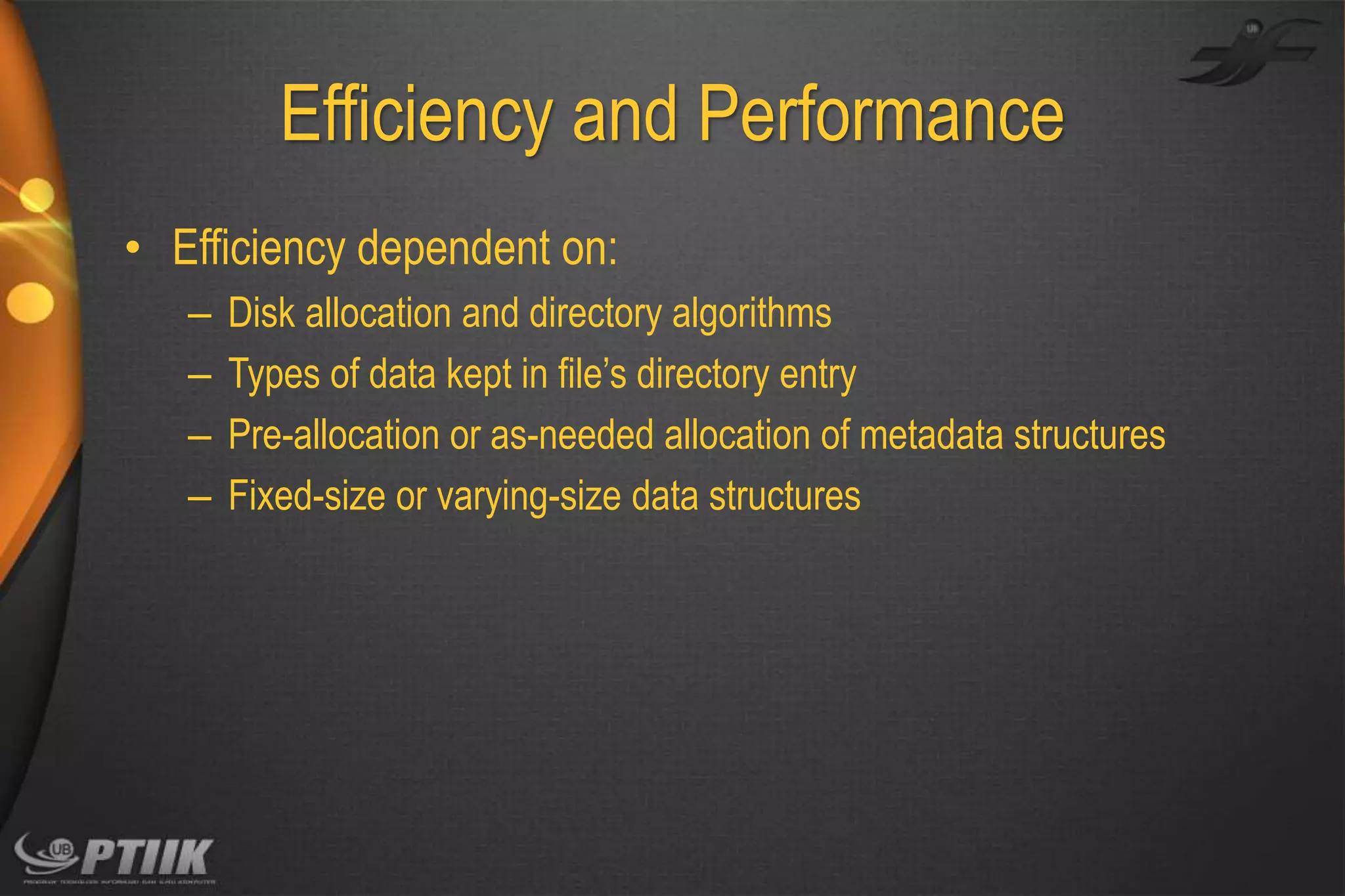 Efficiency and Performance
• Efficiency dependent on:
–
–
–
–

Disk allocation and directory algorithms
Types of data kept in file’s directory entry
Pre-allocation or as-needed allocation of metadata structures
Fixed-size or varying-size data structures

 