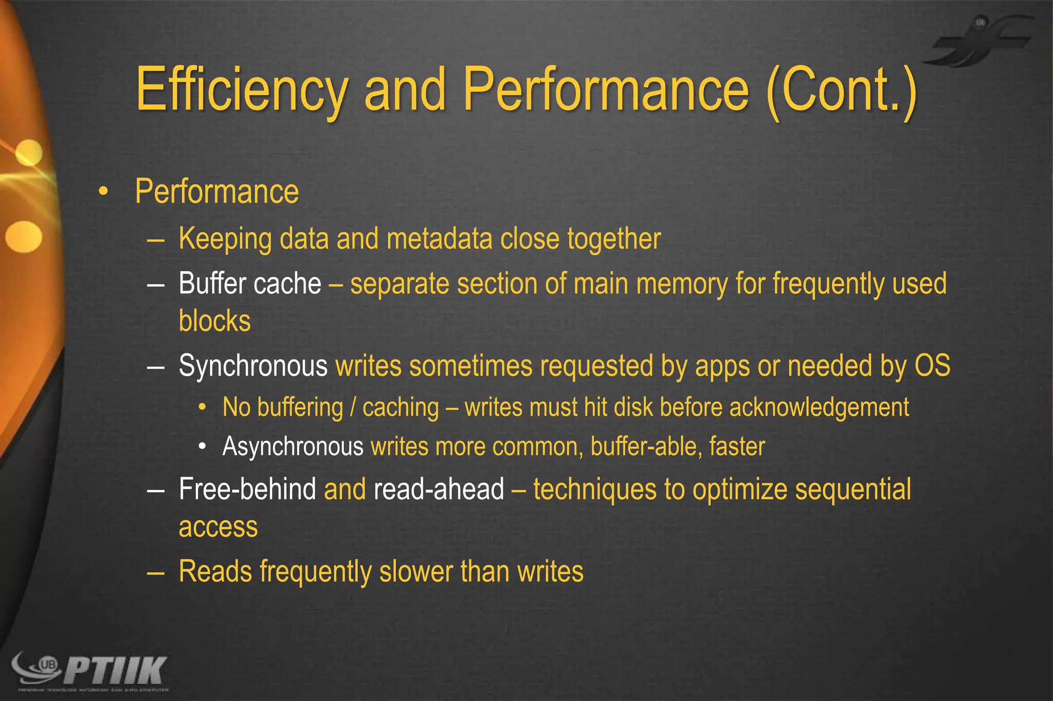 Efficiency and Performance (Cont.)
• Performance
– Keeping data and metadata close together
– Buffer cache – separate section of main memory for frequently used
blocks
– Synchronous writes sometimes requested by apps or needed by OS
• No buffering / caching – writes must hit disk before acknowledgement
• Asynchronous writes more common, buffer-able, faster

– Free-behind and read-ahead – techniques to optimize sequential
access
– Reads frequently slower than writes

 