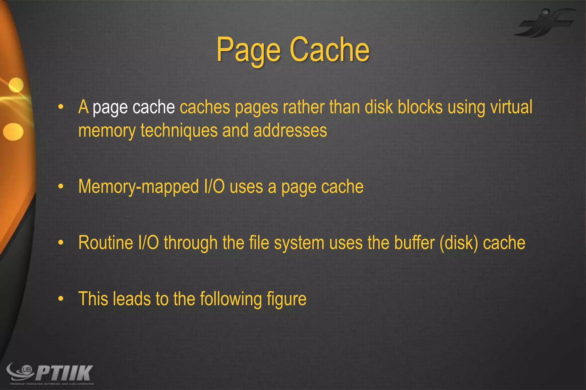 Page Cache
• A page cache caches pages rather than disk blocks using virtual
memory techniques and addresses
• Memory-mapped I/O uses a page cache

• Routine I/O through the file system uses the buffer (disk) cache
• This leads to the following figure

 