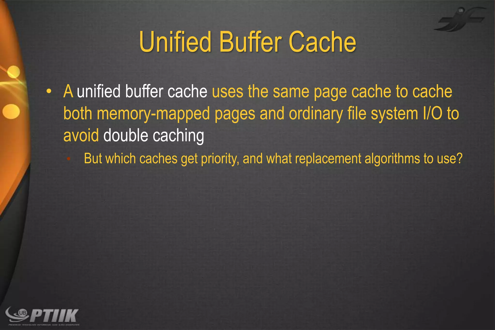 Unified Buffer Cache
• A unified buffer cache uses the same page cache to cache
both memory-mapped pages and ordinary file system I/O to
avoid double caching
• But which caches get priority, and what replacement algorithms to use?

 
