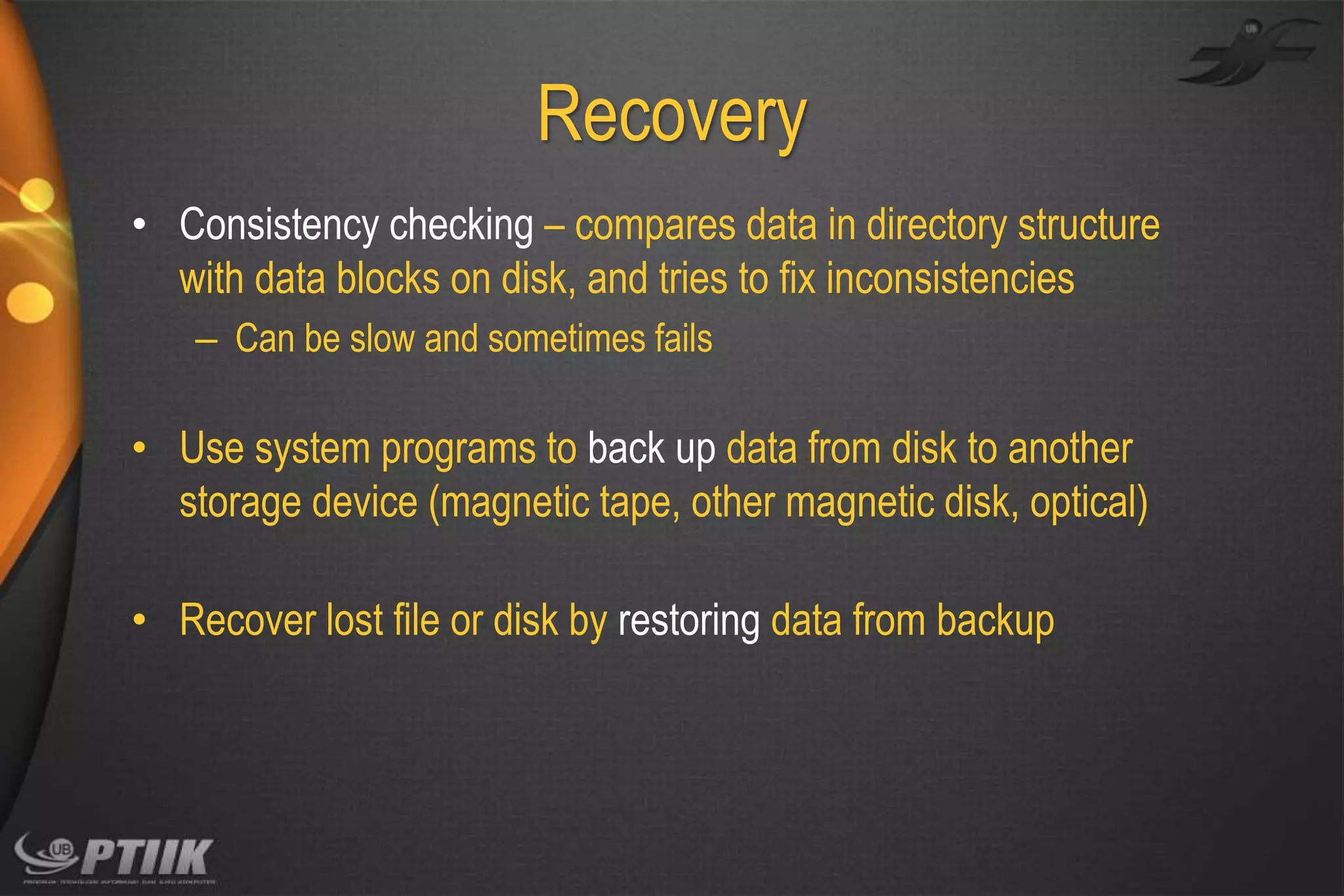 Recovery
• Consistency checking – compares data in directory structure
with data blocks on disk, and tries to fix inconsistencies
– Can be slow and sometimes fails

• Use system programs to back up data from disk to another
storage device (magnetic tape, other magnetic disk, optical)
• Recover lost file or disk by restoring data from backup

 