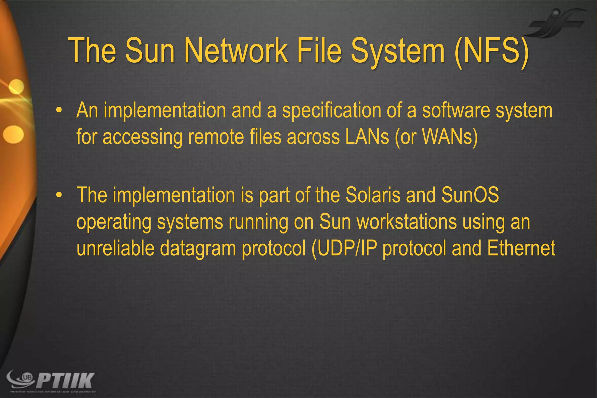 The Sun Network File System (NFS)
• An implementation and a specification of a software system
for accessing remote files across LANs (or WANs)
• The implementation is part of the Solaris and SunOS
operating systems running on Sun workstations using an
unreliable datagram protocol (UDP/IP protocol and Ethernet

 