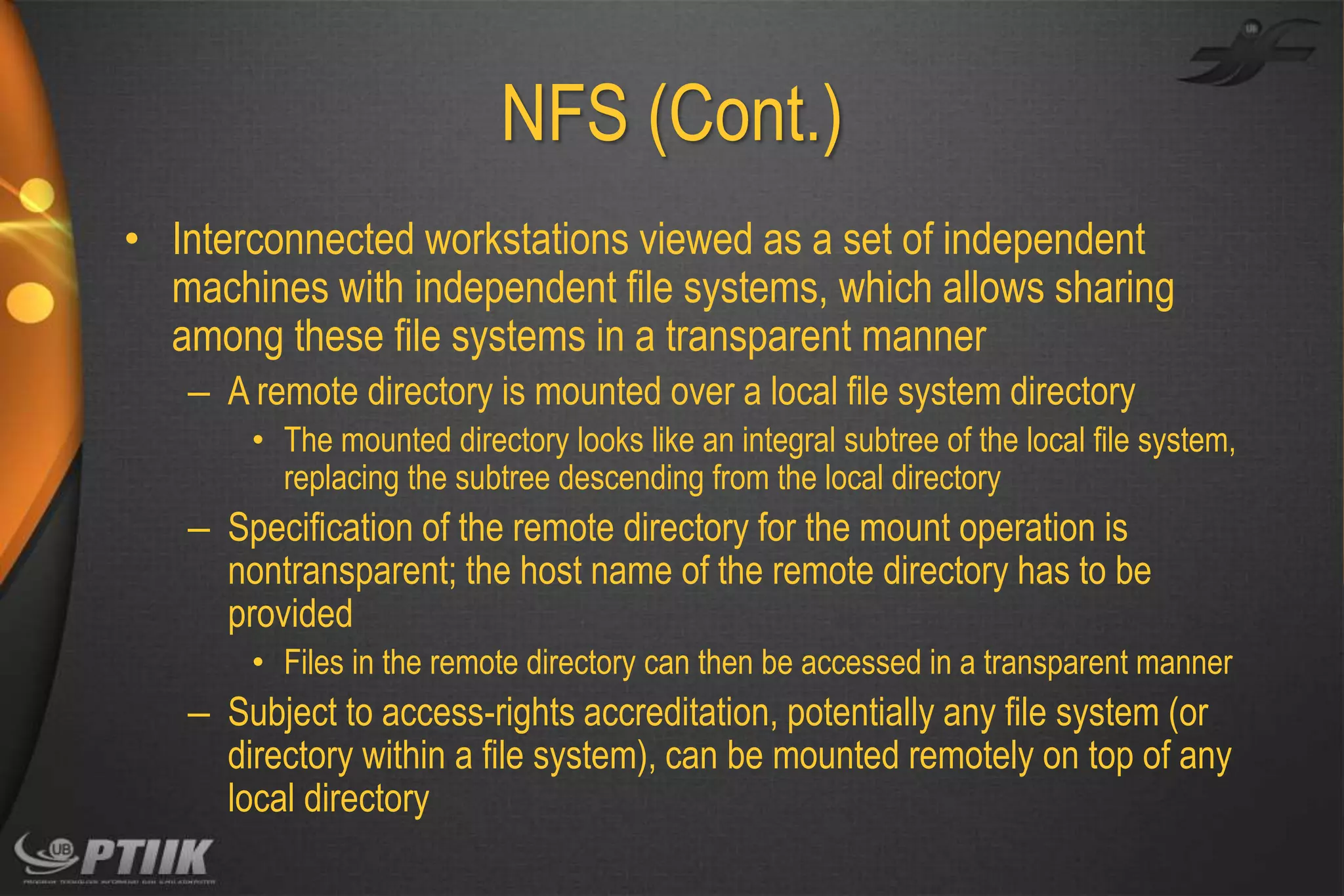 NFS (Cont.)
• Interconnected workstations viewed as a set of independent
machines with independent file systems, which allows sharing
among these file systems in a transparent manner
– A remote directory is mounted over a local file system directory
• The mounted directory looks like an integral subtree of the local file system,
replacing the subtree descending from the local directory

– Specification of the remote directory for the mount operation is
nontransparent; the host name of the remote directory has to be
provided
• Files in the remote directory can then be accessed in a transparent manner

– Subject to access-rights accreditation, potentially any file system (or
directory within a file system), can be mounted remotely on top of any
local directory

 