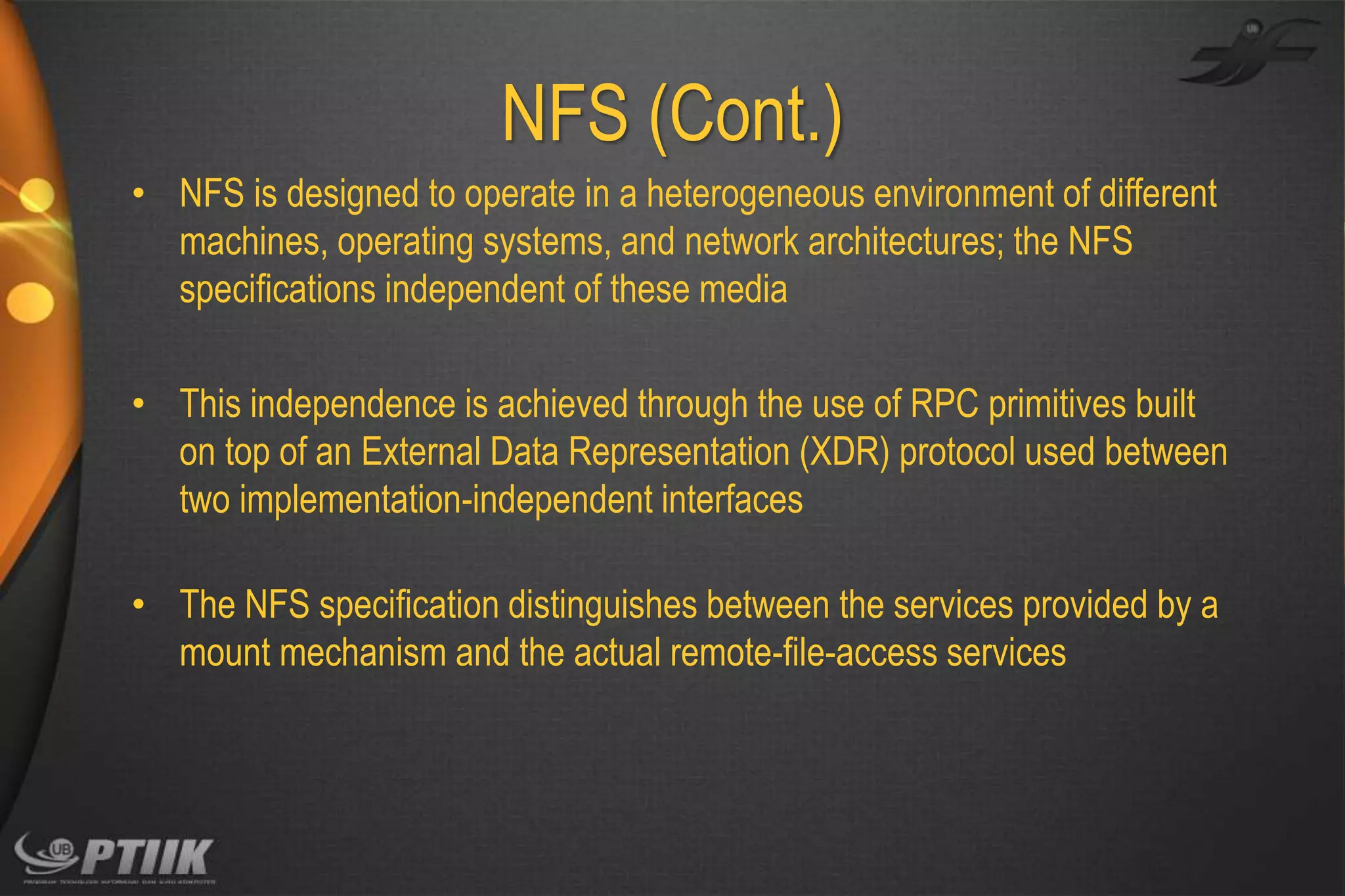 NFS (Cont.)
• NFS is designed to operate in a heterogeneous environment of different
machines, operating systems, and network architectures; the NFS
specifications independent of these media
• This independence is achieved through the use of RPC primitives built
on top of an External Data Representation (XDR) protocol used between
two implementation-independent interfaces
• The NFS specification distinguishes between the services provided by a
mount mechanism and the actual remote-file-access services

 