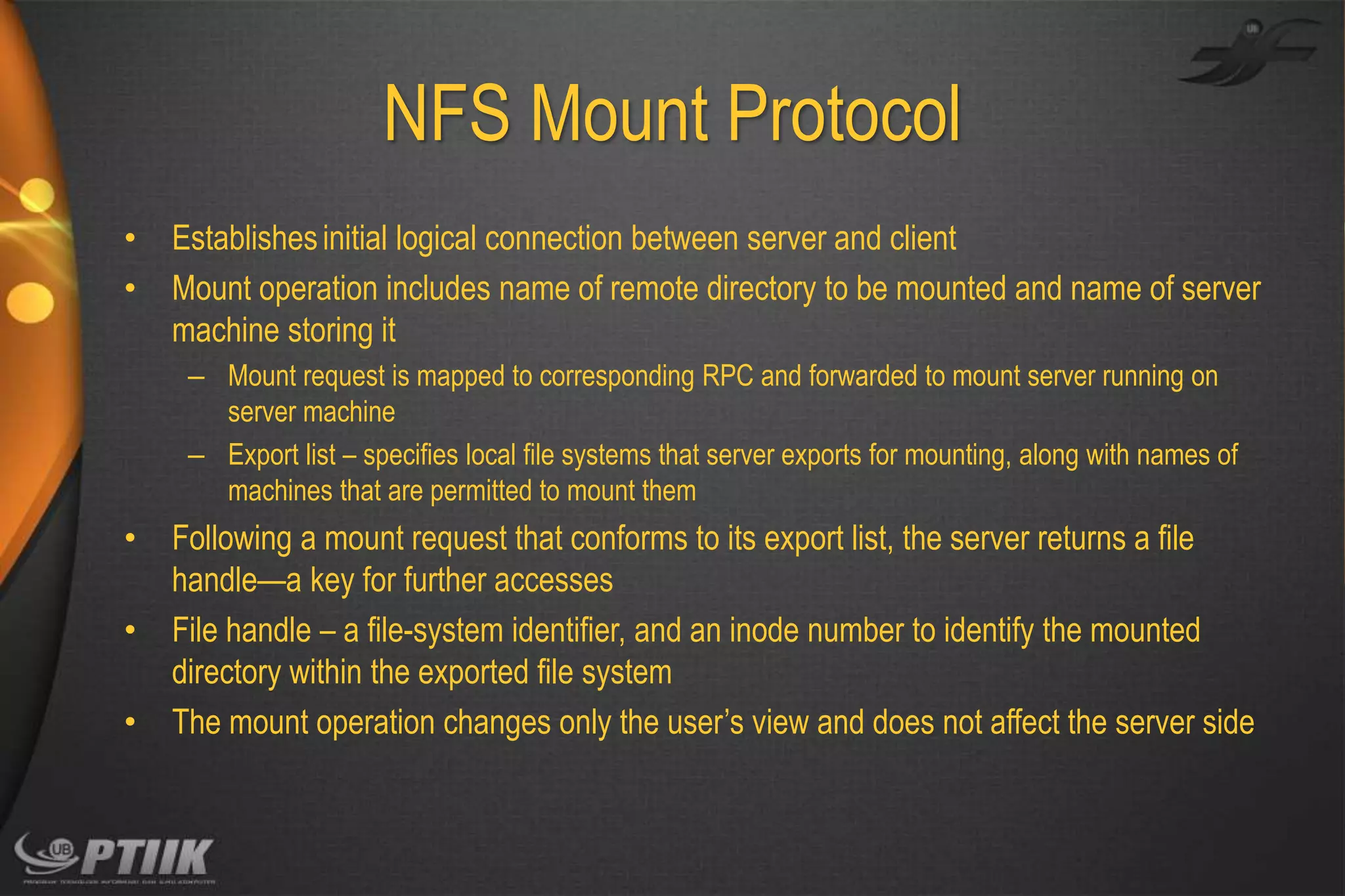 NFS Mount Protocol
•
•

Establishes initial logical connection between server and client
Mount operation includes name of remote directory to be mounted and name of server
machine storing it
– Mount request is mapped to corresponding RPC and forwarded to mount server running on
server machine
– Export list – specifies local file systems that server exports for mounting, along with names of
machines that are permitted to mount them

•
•
•

Following a mount request that conforms to its export list, the server returns a file
handle—a key for further accesses
File handle – a file-system identifier, and an inode number to identify the mounted
directory within the exported file system
The mount operation changes only the user’s view and does not affect the server side

 