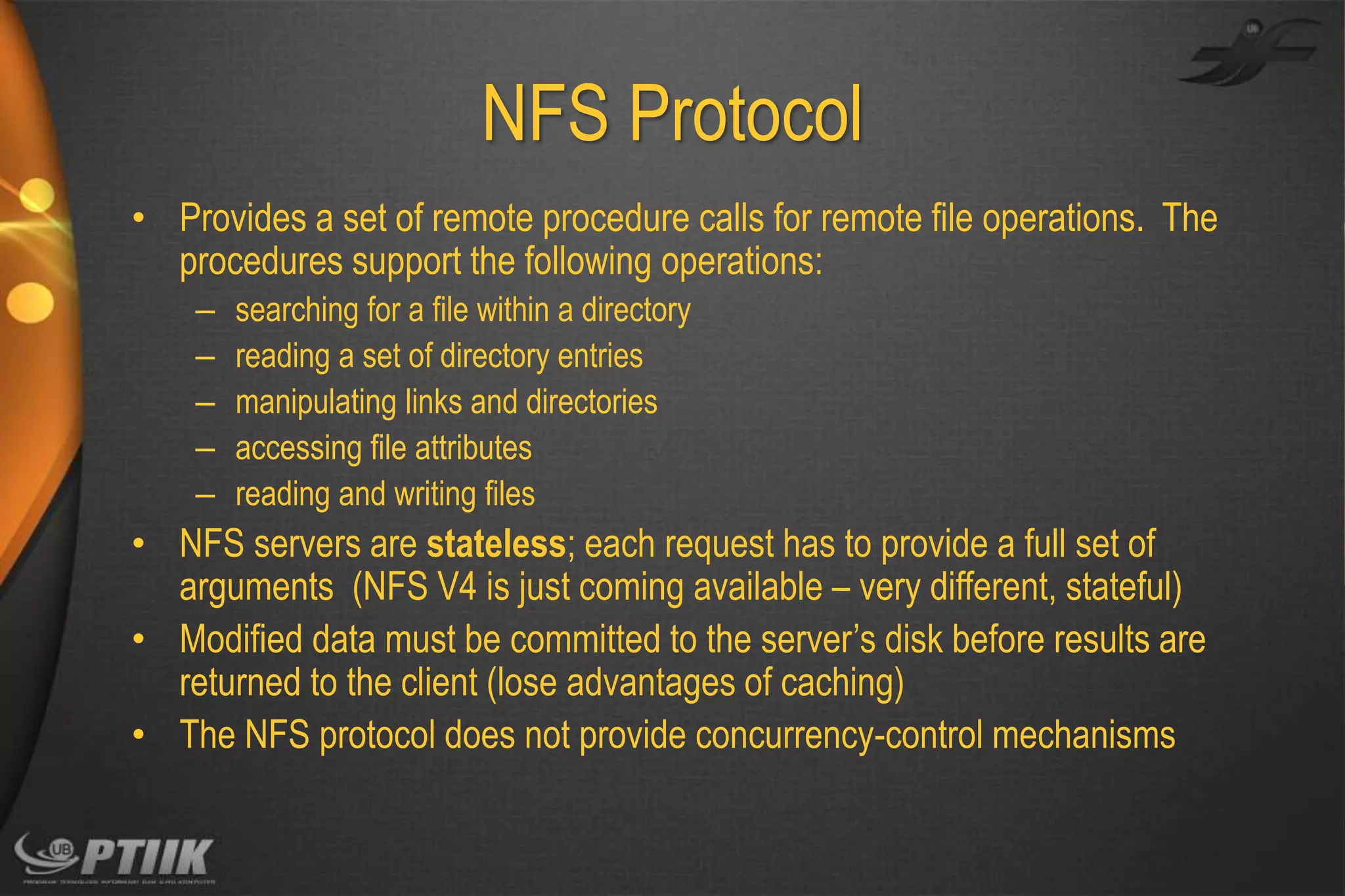 NFS Protocol
• Provides a set of remote procedure calls for remote file operations. The
procedures support the following operations:
–
–
–
–
–

searching for a file within a directory
reading a set of directory entries
manipulating links and directories
accessing file attributes
reading and writing files

• NFS servers are stateless; each request has to provide a full set of
arguments (NFS V4 is just coming available – very different, stateful)
• Modified data must be committed to the server’s disk before results are
returned to the client (lose advantages of caching)
• The NFS protocol does not provide concurrency-control mechanisms

 