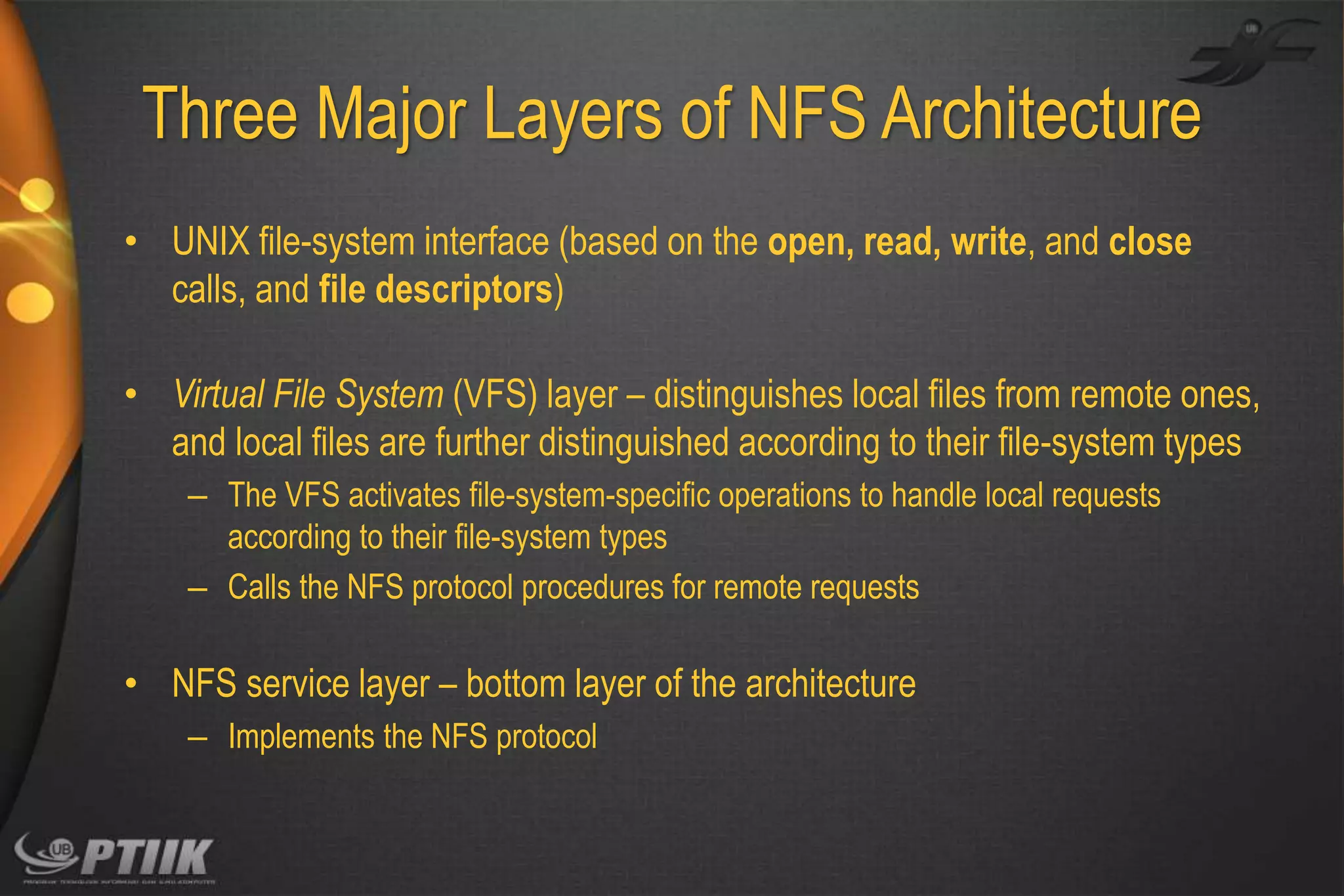 Three Major Layers of NFS Architecture
• UNIX file-system interface (based on the open, read, write, and close
calls, and file descriptors)
• Virtual File System (VFS) layer – distinguishes local files from remote ones,
and local files are further distinguished according to their file-system types
– The VFS activates file-system-specific operations to handle local requests
according to their file-system types
– Calls the NFS protocol procedures for remote requests

• NFS service layer – bottom layer of the architecture
– Implements the NFS protocol

 