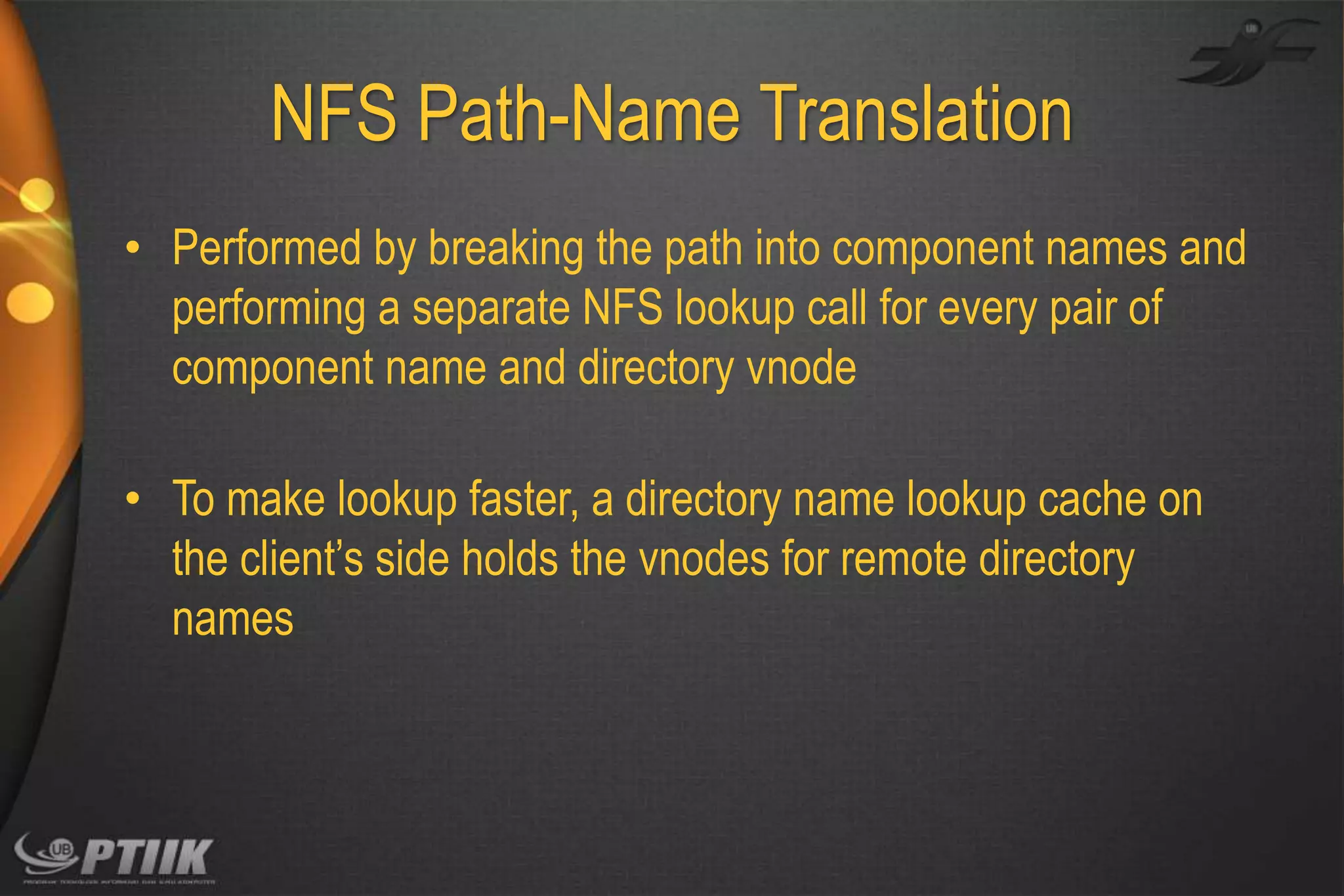 NFS Path-Name Translation
• Performed by breaking the path into component names and
performing a separate NFS lookup call for every pair of
component name and directory vnode
• To make lookup faster, a directory name lookup cache on
the client’s side holds the vnodes for remote directory
names

 