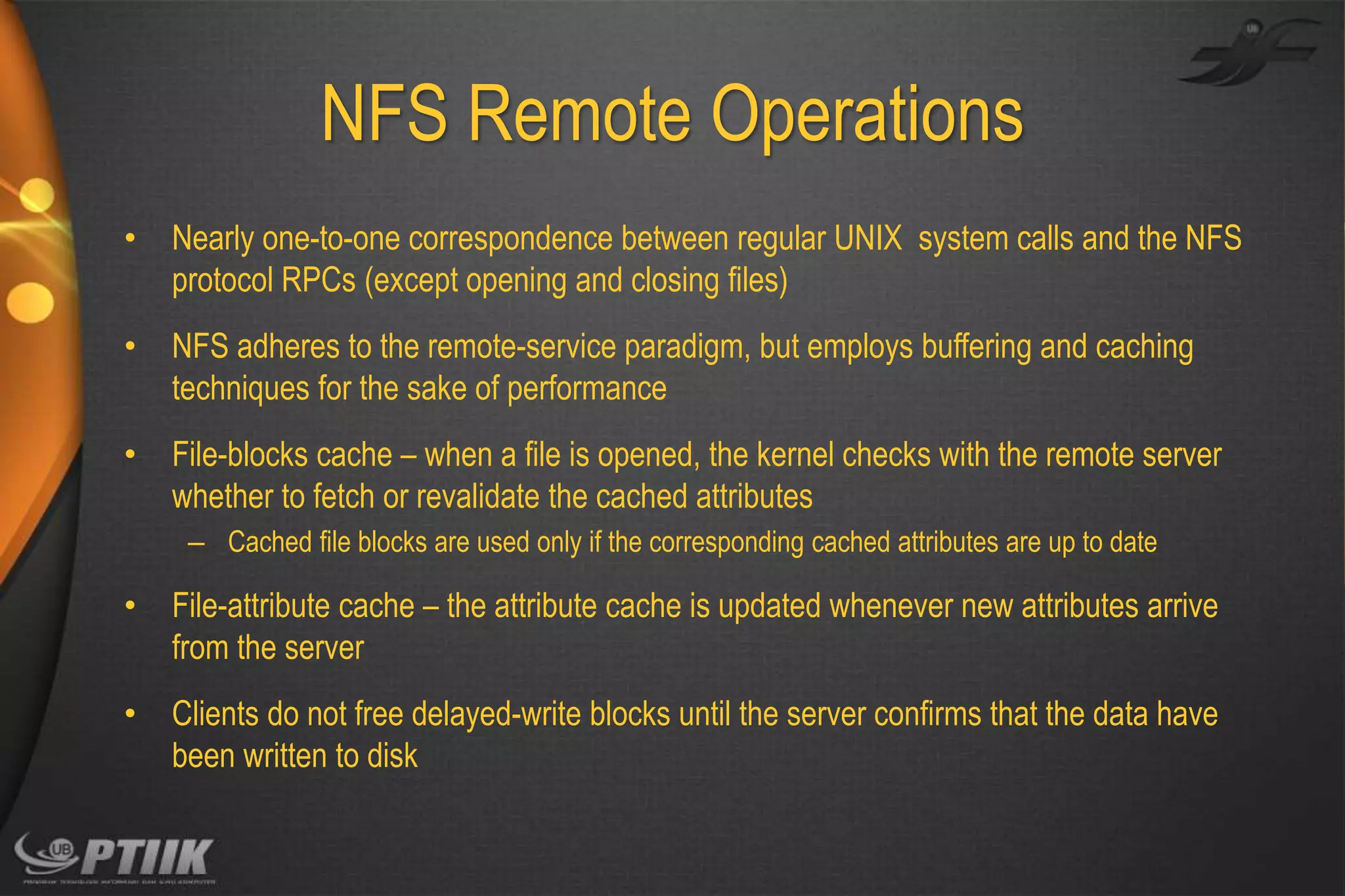 NFS Remote Operations
•

Nearly one-to-one correspondence between regular UNIX system calls and the NFS
protocol RPCs (except opening and closing files)

•

NFS adheres to the remote-service paradigm, but employs buffering and caching
techniques for the sake of performance

•

File-blocks cache – when a file is opened, the kernel checks with the remote server
whether to fetch or revalidate the cached attributes
– Cached file blocks are used only if the corresponding cached attributes are up to date

•

File-attribute cache – the attribute cache is updated whenever new attributes arrive
from the server

•

Clients do not free delayed-write blocks until the server confirms that the data have
been written to disk

 