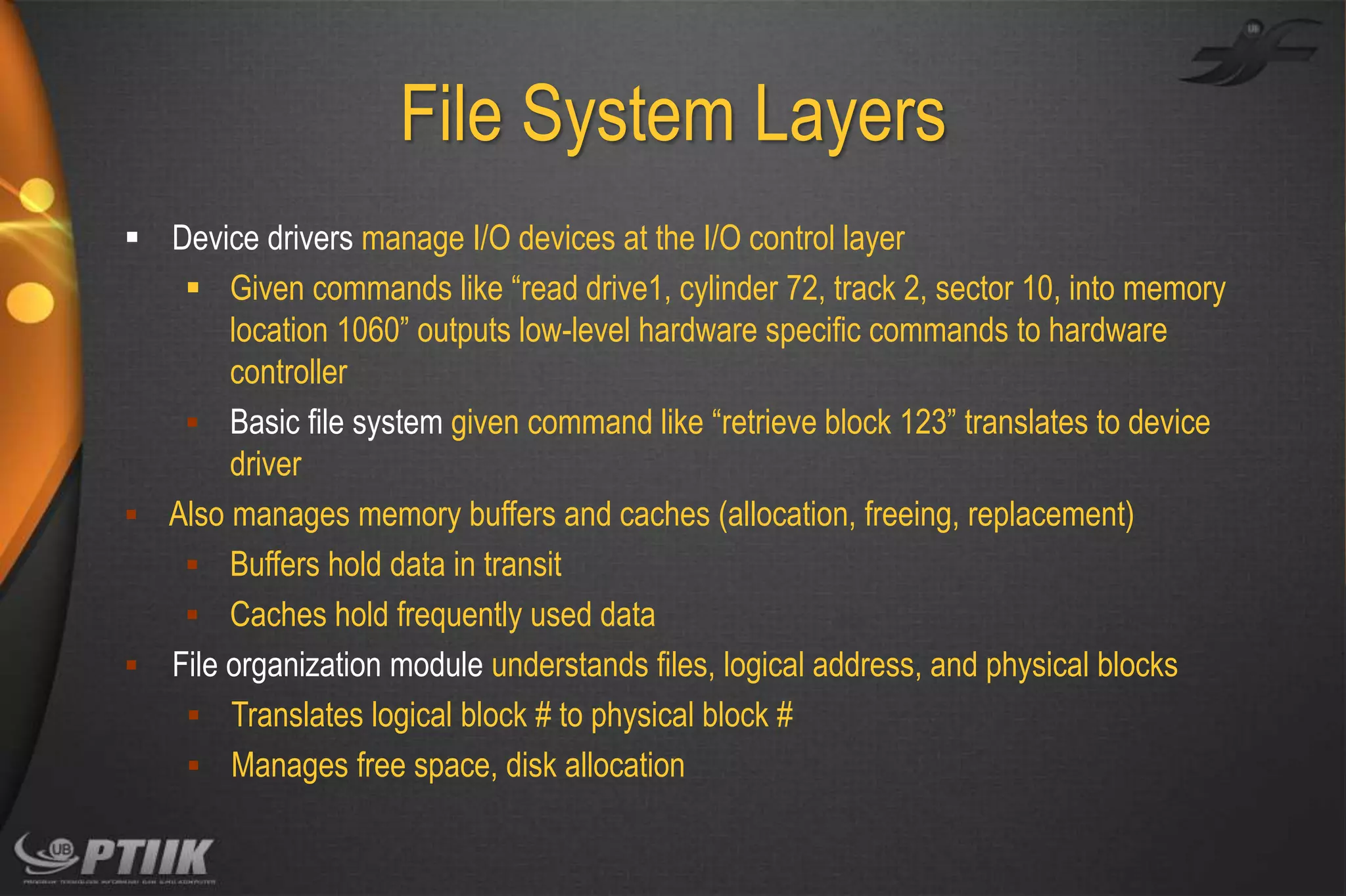 File System Layers
 Device drivers manage I/O devices at the I/O control layer
 Given commands like “read drive1, cylinder 72, track 2, sector 10, into memory
location 1060” outputs low-level hardware specific commands to hardware
controller
 Basic file system given command like “retrieve block 123” translates to device
driver
 Also manages memory buffers and caches (allocation, freeing, replacement)
 Buffers hold data in transit
 Caches hold frequently used data
 File organization module understands files, logical address, and physical blocks
 Translates logical block # to physical block #
 Manages free space, disk allocation

 