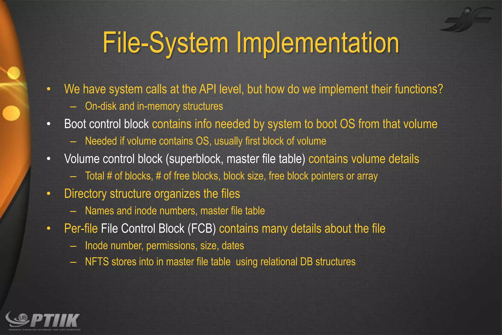 File-System Implementation
•

We have system calls at the API level, but how do we implement their functions?
– On-disk and in-memory structures

•

Boot control block contains info needed by system to boot OS from that volume
– Needed if volume contains OS, usually first block of volume

•

Volume control block (superblock, master file table) contains volume details
– Total # of blocks, # of free blocks, block size, free block pointers or array

•

Directory structure organizes the files
– Names and inode numbers, master file table

•

Per-file File Control Block (FCB) contains many details about the file
– Inode number, permissions, size, dates
– NFTS stores into in master file table using relational DB structures

 