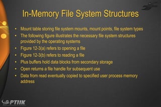 In-Memory File System Structures
• Mount table storing file system mounts, mount points, file system types
• The following figure illustrates the necessary file system structures
provided by the operating systems
• Figure 12-3(a) refers to opening a file
• Figure 12-3(b) refers to reading a file
• Plus buffers hold data blocks from secondary storage
• Open returns a file handle for subsequent use
• Data from read eventually copied to specified user process memory
address

 