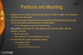 Partitions and Mounting
•
•

Partition can be a volume containing a file system (“cooked”) or raw – just a sequence
of blocks with no file system
Boot block can point to boot volume or boot loader set of blocks that contain enough
code to know how to load the kernel from the file system
– Or a boot management program for multi-OS booting

•

Root partition contains the OS, other partitions can hold other OSes, other file
systems, or be raw
– Mounted at boot time
– Other partitions can mount automatically or manually

•

At mount time, file system consistency checked
– Is all metadata correct?
• If not, fix it, try again
• If yes, add to mount table, allow access

 