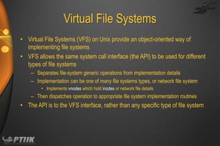 Virtual File Systems
• Virtual File Systems (VFS) on Unix provide an object-oriented way of
implementing file systems
• VFS allows the same system call interface (the API) to be used for different
types of file systems
– Separates file-system generic operations from implementation details
– Implementation can be one of many file systems types, or network file system
• Implements vnodes which hold inodes or network file details

– Then dispatches operation to appropriate file system implementation routines

• The API is to the VFS interface, rather than any specific type of file system

 
