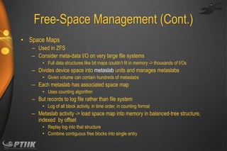 Free-Space Management (Cont.)
• Space Maps
– Used in ZFS
– Consider meta-data I/O on very large file systems
• Full data structures like bit maps couldn’t fit in memory -> thousands of I/Os

– Divides device space into metaslab units and manages metaslabs
• Given volume can contain hundreds of metaslabs

– Each metaslab has associated space map
• Uses counting algorithm

– But records to log file rather than file system
• Log of all block activity, in time order, in counting format

– Metaslab activity -> load space map into memory in balanced-tree structure,
indexed by offset
• Replay log into that structure
• Combine contiguous free blocks into single entry

 