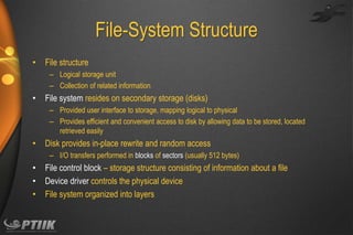 File-System Structure
•

File structure
– Logical storage unit
– Collection of related information

•

File system resides on secondary storage (disks)
– Provided user interface to storage, mapping logical to physical
– Provides efficient and convenient access to disk by allowing data to be stored, located
retrieved easily

•

Disk provides in-place rewrite and random access
– I/O transfers performed in blocks of sectors (usually 512 bytes)

•
•
•

File control block – storage structure consisting of information about a file
Device driver controls the physical device
File system organized into layers

 